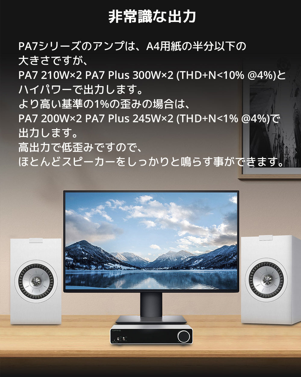 非常識な出力 PA7シリーズのアンプは、A4用紙の半分以下の大きさですが、 PA7 210W×2 PA7 Plus 300W×2 (THD+N<10% @4%)とハイパワーで出力します。 より高い基準の1%の歪みの場合は、 PA7 200W×2 PA7 Plus 245W×2 (THD+N<1% @4%)で出力します。 高出力で低歪みですので、ほとんどスピーカーをしっかりと鳴らす事ができます。