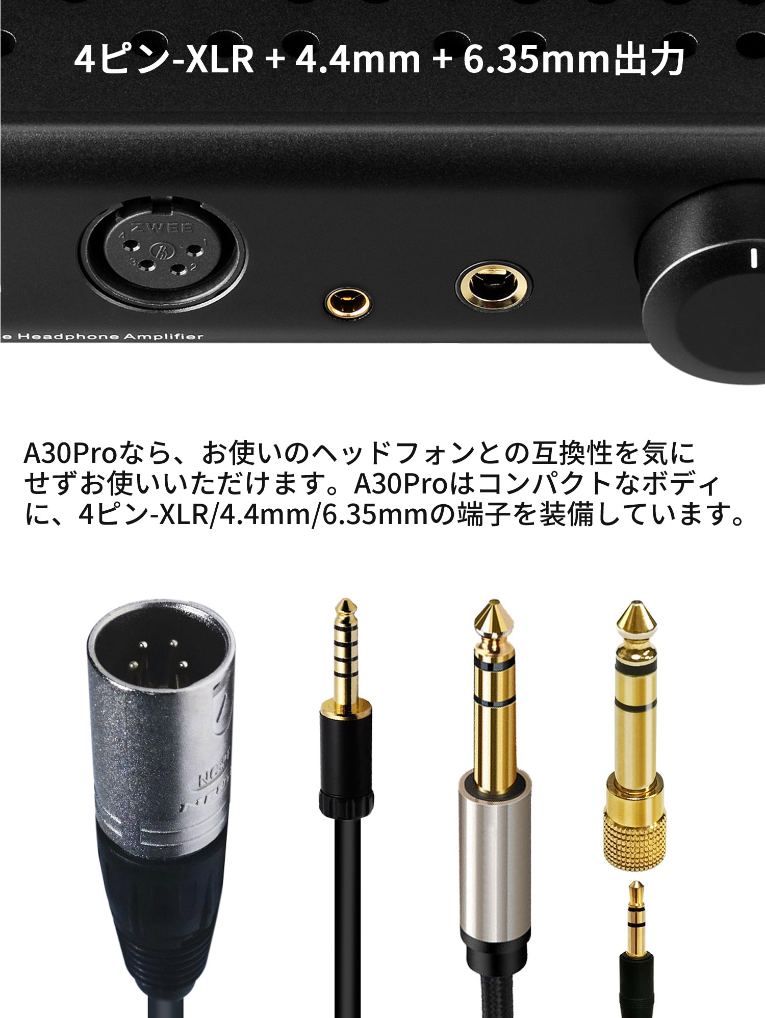 4ピン-XLR + 4.4mm + 6.35mm出力 A30Proなら、お使いのヘッドフォンとの互換性を気にせずお使いいただけます。A30Proはコンパクトなボディに、4ピン-XLR/4.4mm/6.35mmの端子を装備しています。
