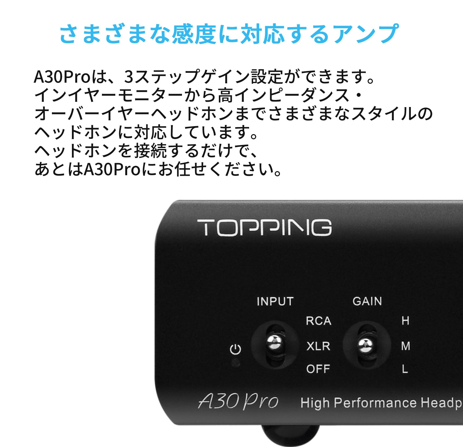 さまざまな感度に対応するアンプ A30Proは、3ステップゲイン設定ができます。インイヤーモニターから高インピーダンス・オーバーイヤーヘッドフォンまでさまざまなスタイルのヘッドフォンに対応しています。ヘッドフォンを接続するだけで、あとはA30Proにお任せください。
