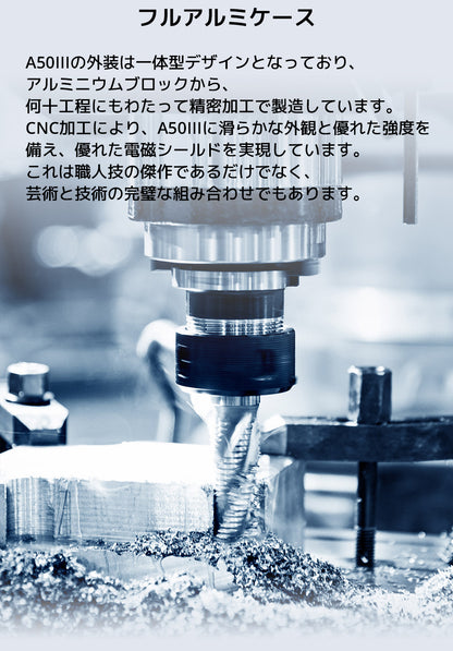 フルアルミケース
A50IIIの外装は一体型デザインとなっており、アルミニウムブロックから、何十工程にもわたって精密加工で製造しています。
CNC加工により、A50IIIに滑らかな外観と優れた強度を備え、優れた電磁シールドを実現しています。
これは職人技の傑作であるだけでなく、芸術と技術の完璧な組み合わせでもあります。
