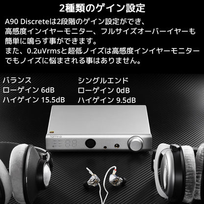 2種類のゲイン設定 A90 Discreteは2段階のゲイン設定ができ、高感度インイヤーモニター、フルサイズオーバーイヤーも簡単に鳴らす事ができます。 また、0.2uVrmsと超低ノイズは高感度インイヤーモニターでもノイズに悩まされる事はありません。 バランス / ローゲイン 6dB ハイゲイン 15.5dB シングルエンド / ローゲイン 0dB ハイゲイン 9.5dB