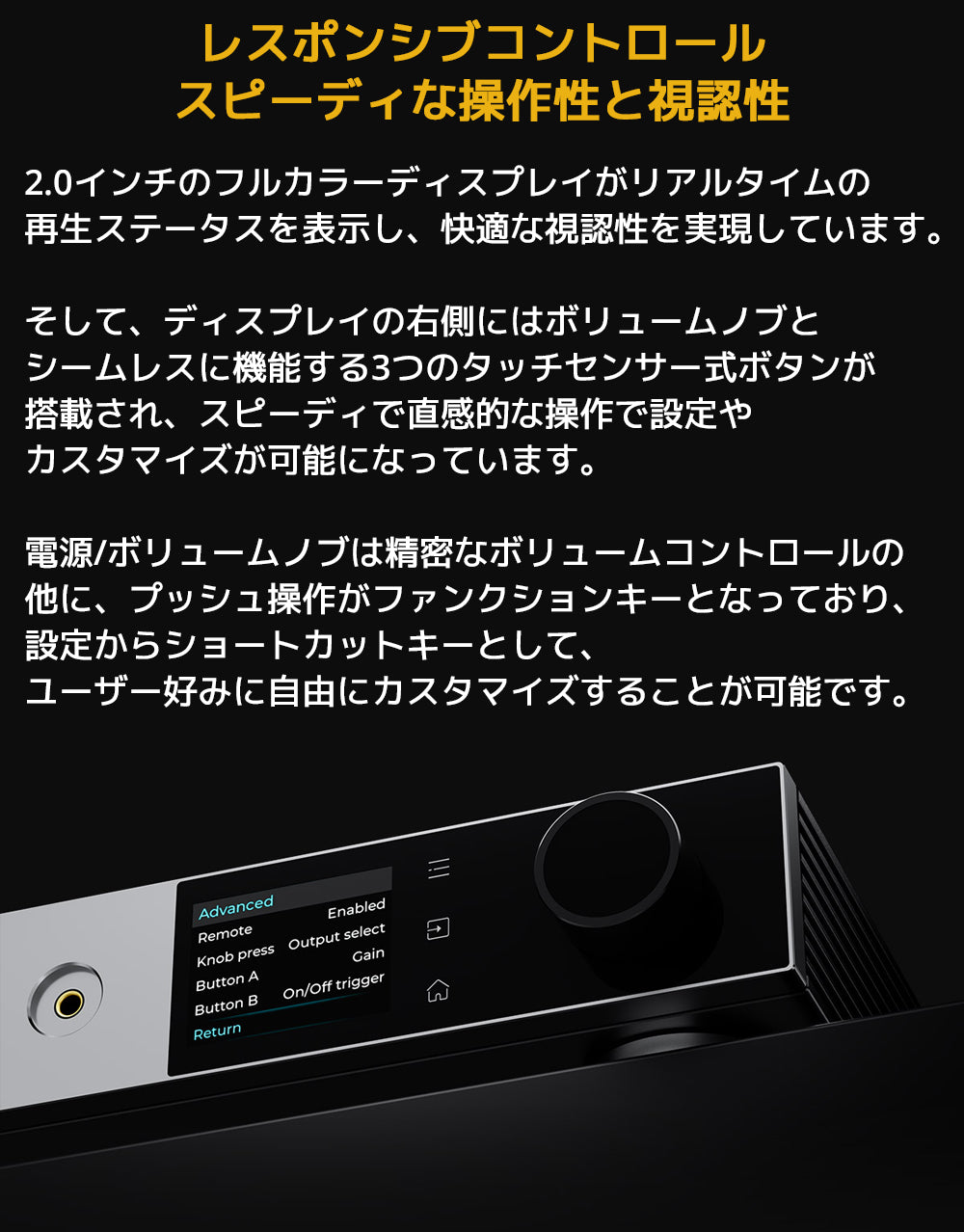 レスポンシブコントロール スピーディな操作性と視認性
2.0インチのフルカラーディスプレイがリアルタイムの再生ステータスを表示し、快適な視認性を実現しています。
そして、ディスプレイの右側にはボリュームノブとシームレスに機能する3つのタッチセンサー式ボタンが搭載され、スピーディで直感的な操作で設定やカスタマイズが可能になっています。
電源/ボリュームノブは精密なボリュームコントロールの他に、プッシュ操作がファンクションキーとなっており、設定からショートカットキーとして、ユーザー好みに自由にカスタマイズすることが可能です。