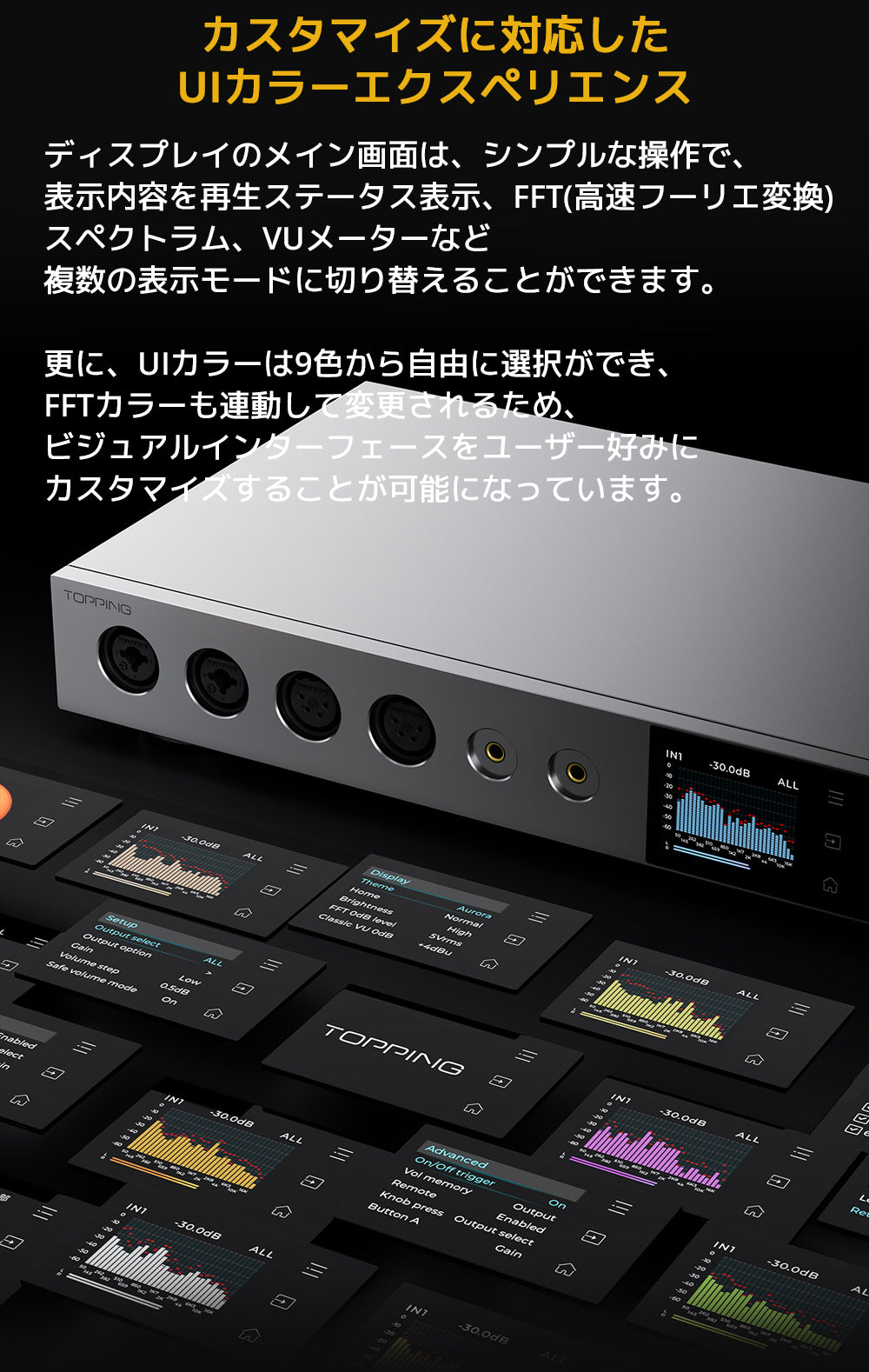 カスタマイズに対応したUIカラーエクスペリエンス
ディスプレイのメイン画面は、シンプルな操作で、表示内容を再生ステータス表示、FFT（高速フーリエ変換）スペクトラム、VUメーターなど複数の表示モードに切り替えることができます。
更に、UIカラーは9色から自由に選択ができ、FFTカラーも連動して変更されるため、ビジュアルインターフェースをユーザー好みにカスタマイズすることが可能になっています。
