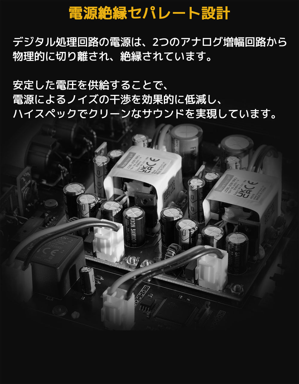 電源絶縁セパレート設計
デジタル処理回路の電源は、2つのアナログ増幅回路から物理的に切り離され、絶縁されています。
安定した電圧を供給することで、電源によるノイズの干渉を効果的に低減し、ハイスペックでクリーンなサウンドを実現しています。