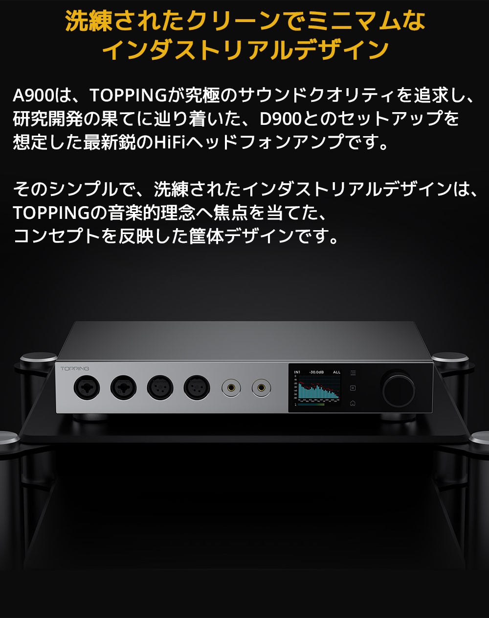洗練されたクリーンでミニマムなインダストリアルデザイン
A900は、TOPPINGが究極のサウンドクオリティを追求し、研究開発の果てに辿り着いた、D900とのセットアップを想定した最新鋭のHiFiヘッドフォンアンプです。
そのシンプルで、洗練されたインダストリアルデザインは、TOPPINGの音楽的理念へ焦点を当てた、コンセプトを反映した筐体デザインです。