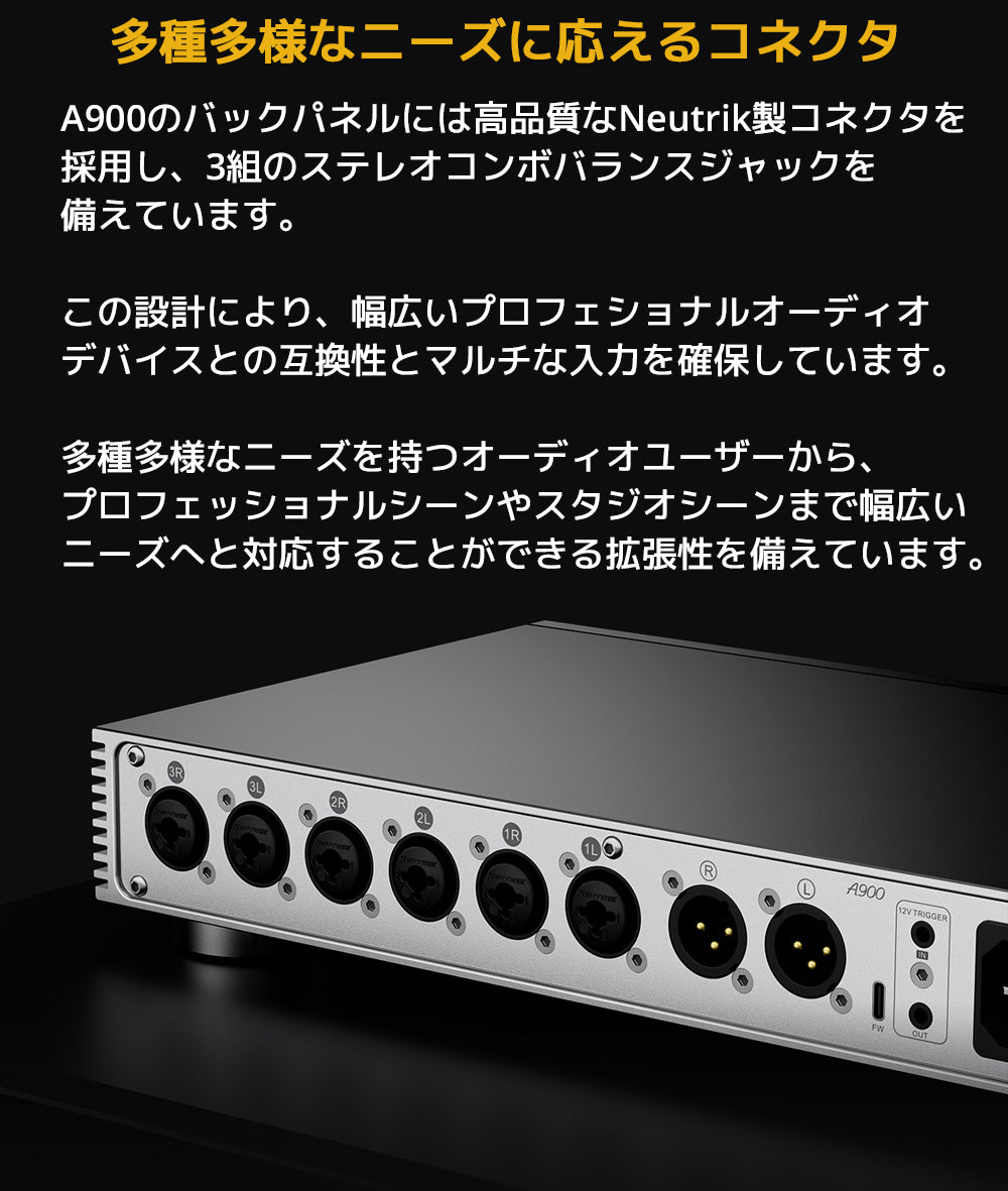 多種多様なニーズに応えるコネクタ
A900のバックパネルには高品質なNeutrik製コネクタを採用し、3組のステレオコンボバランスジャックを備えています。
この設計により、幅広いプロフェショナルオーディオデバイスとの互換性とマルチな入力を確保しています。
多種多様なニーズを持つオーディオユーザーから、プロフェッショナルシーンやスタジオシーンまで幅広いニーズへと対応することができる拡張性を備えています。