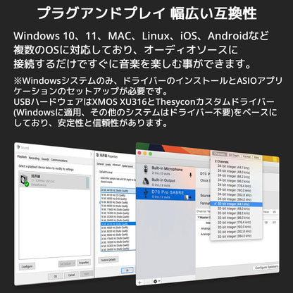 プラグアンドプレイ 幅広い互換性 Windows 10、11、MAC、Linux、iOS、Androidなど複数のOSに対応しており、オーディオソースに接続するだけですぐに音楽を楽しむ事ができます。 ※Windowsシステムのみ、ドライバーのインストールとASIOアプリケーションのセットアップが必要です。 USBハードウェアはXMOS XU316とThesyconカスタムドライバー(Windowsに適用、その他のシステムはドライバー不要)をベースにしており、安定性と信頼性があります。