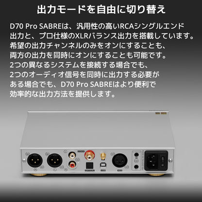 出力モードを自由に切り替え D70 Pro SABREは、汎用性の高いRCAシングルエンド出力と、プロ仕様のXLRバランス出力を搭載しています。 希望の出力チャンネルのみをオンにすることも、両方の出力を同時にオンにすることも可能です。 2つの異なるシステムを接続する場合でも、2つのオーディオ信号を同時に出力する必要がある場合でも、D70 Pro SABREはより便利で効率的な出力方法を提供します。