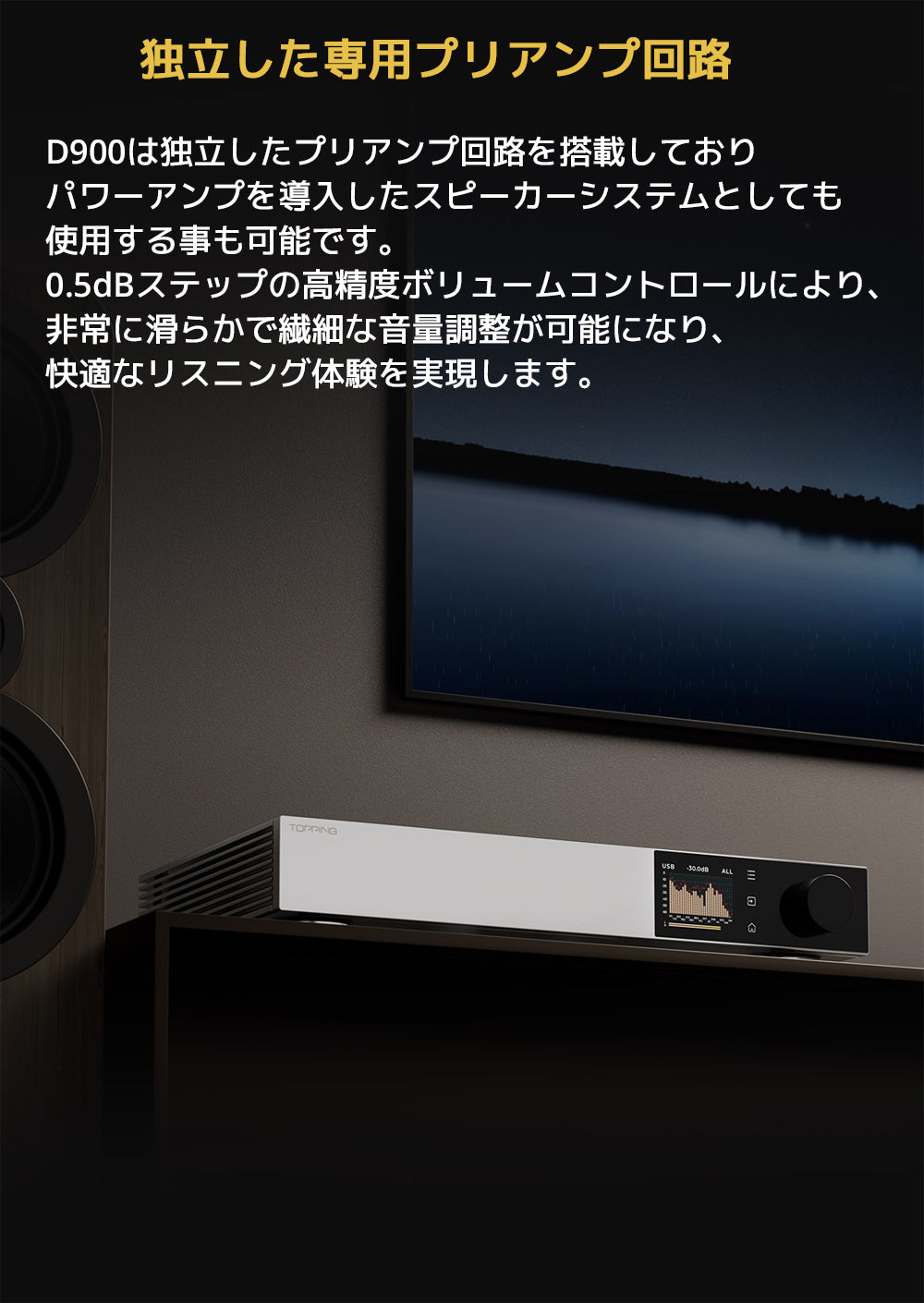 独立した専用プリアンプ回路
D900は独立したプリアンプ回路を搭載しておりパワーアンプを導入したスピーカーシステムとしても使用する事も可能です。
0.5dBステップの高精度ボリュームコントロールにより、非常に滑らかで繊細な音量調整が可能になり、快適なリスニング体験を実現します。