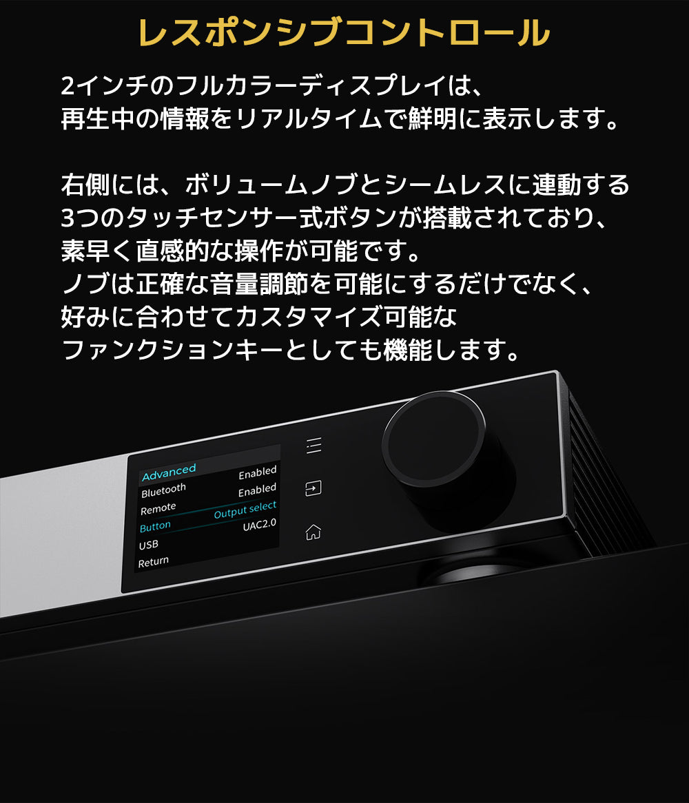 レスポンシブコントロール
2インチのフルカラーディスプレイは、再生中の情報をリアルタイムで鮮明に表示します。

右側には、ボリュームノブとシームレスに連動する3つのタッチセンサー式ボタンが搭載されており、素早く直感的な操作が可能です。
ノブは正確な音量調節を可能にするだけでなく、好みに合わせてカスタマイズ可能なファンクションキーとしても機能します。