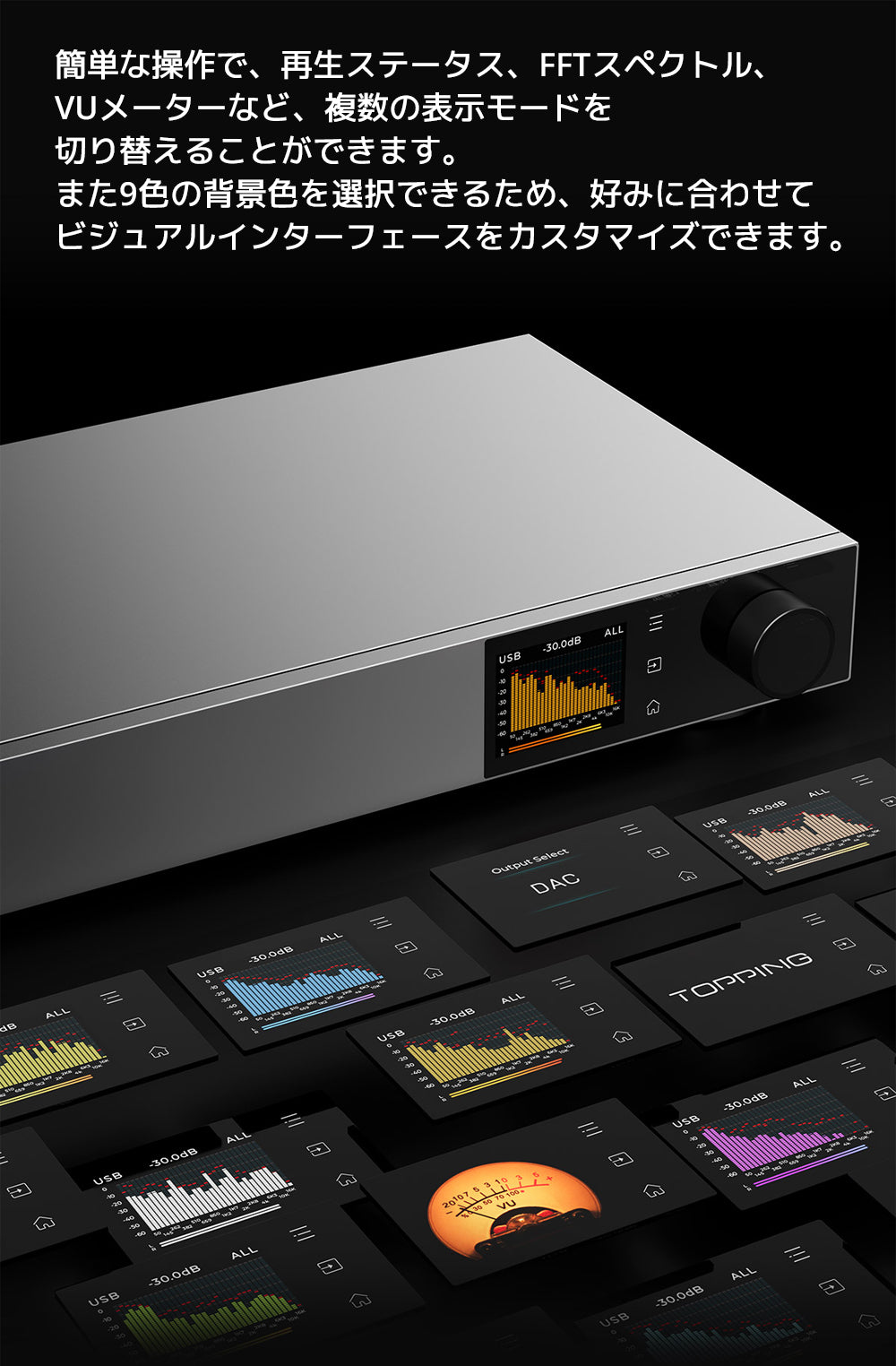 簡単な操作で、再生ステータス、FFTスペクトル、VUメーターなど、複数の表示モードを切り替えることができます。
また9色の背景色を選択できるため、好みに合わせてビジュアルインターフェースをカスタマイズできます。