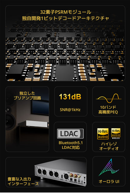 主な特徴
32素子PSRMモジュール
独自開発1ビットデコードアーキテクチャ
独立したプリアンプ回路
SNR@1kHz 131dB
10バンド高精度PEQ
Bluetooth5.1 LDAC対応
ハイレゾ オーディオ認定
豊富な入出力インターフェース
オーロラUI