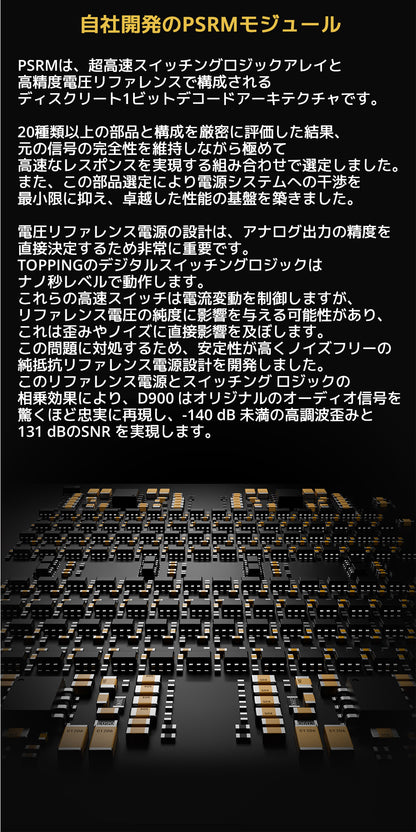 自社開発のPSRMモジュール
PSRMは、超高速スイッチングロジックアレイと高精度電圧リファレンスで構成されるディスクリート1ビットデコードアーキテクチャです。


20種類以上の部品と構成を厳密に評価した結果、元の信号の完全性を維持しながら極めて高速なレスポンスを実現する組み合わせで選定しました。
また、この部品選定により電源システムへの干渉を最小限に抑え、卓越した性能の基盤を築きました。


電圧リファレンス電源の設計は、アナログ出力の精度を直接決定するため非常に重要です。
TOPPINGのデジタルスイッチングロジックはナノ秒レベルで動作します。
これらの高速スイッチは電流変動を制御しますが、リファレンス電圧の純度に影響を与える可能性があり、これは歪みやノイズに直接影響を及ぼします。
この問題に対処するため、安定性が高くノイズフリーの純抵抗リファレンス電源設計を開発しました。
このリファレンス電源とスイッチング ロジックの相乗効果により、D900はオリジナルのオーディオ信号を驚くほど忠実に再現し、
-140dB未満の高調波歪みと131dBのSNRを実現します。
