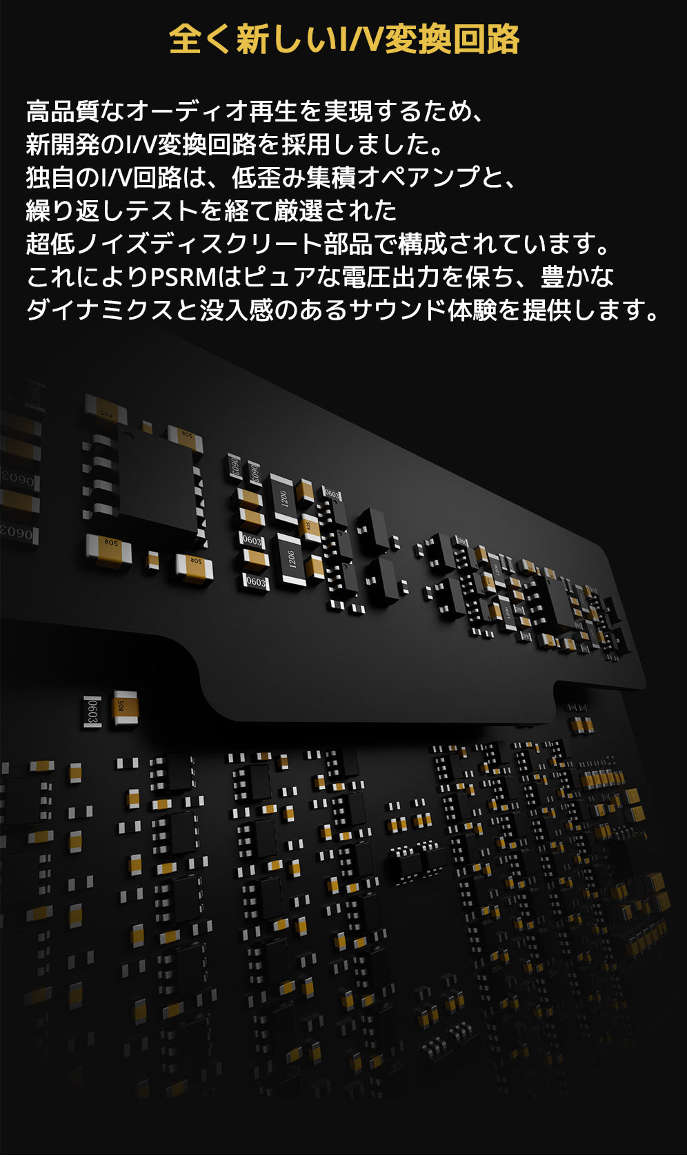 全く新しいI/V変換回路
高品質なオーディオ再生を実現するため、新開発のI/V変換回路を採用しました。
独自のI/V回路は、低歪み集積オペアンプと、繰り返しテストを経て厳選された超低ノイズディスクリート部品で構成されています。
これによりPSRMはピュアな電圧出力を保ち、豊かなダイナミクスと没入感のあるサウンド体験を提供します。