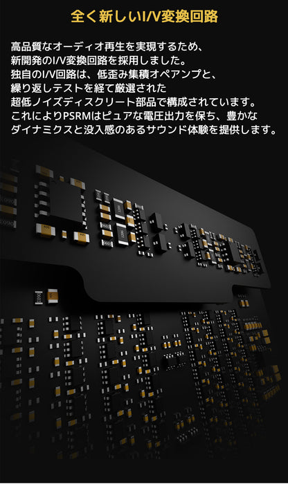 全く新しいI/V変換回路
高品質なオーディオ再生を実現するため、新開発のI/V変換回路を採用しました。
独自のI/V回路は、低歪み集積オペアンプと、繰り返しテストを経て厳選された超低ノイズディスクリート部品で構成されています。
これによりPSRMはピュアな電圧出力を保ち、豊かなダイナミクスと没入感のあるサウンド体験を提供します。