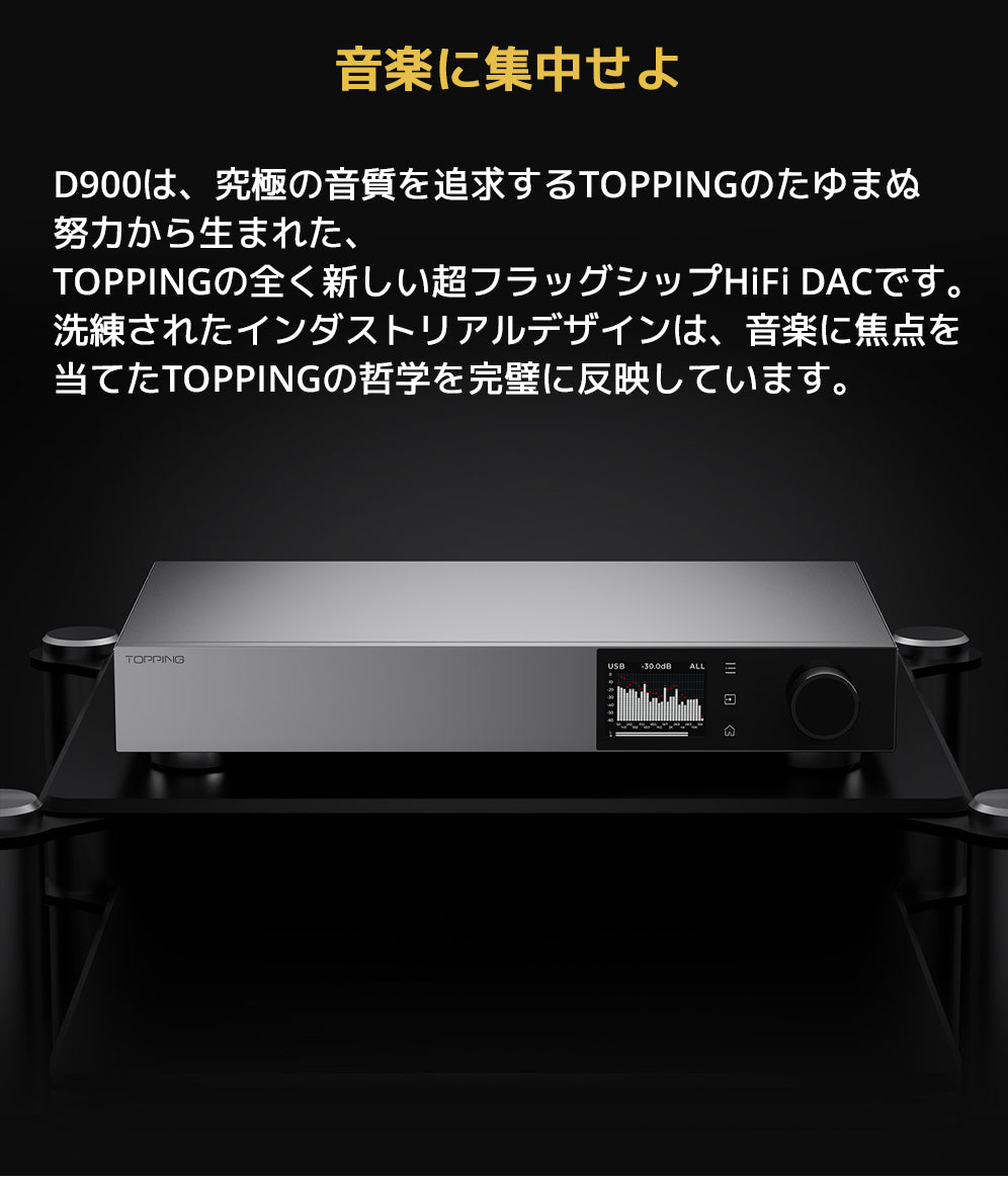 音楽に集中せよ
D900は、究極の音質を追求するTOPPINGのたゆまぬ努力から生まれた、TOPPINGの全く新しい超フラッグシップHiFi DACです。
洗練されたインダストリアルデザインは、音楽に焦点を当てたTOPPINGの哲学を完璧に反映しています。