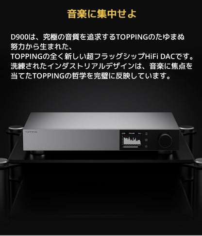 音楽に集中せよ
D900は、究極の音質を追求するTOPPINGのたゆまぬ努力から生まれた、TOPPINGの全く新しい超フラッグシップHiFi DACです。
洗練されたインダストリアルデザインは、音楽に焦点を当てたTOPPINGの哲学を完璧に反映しています。