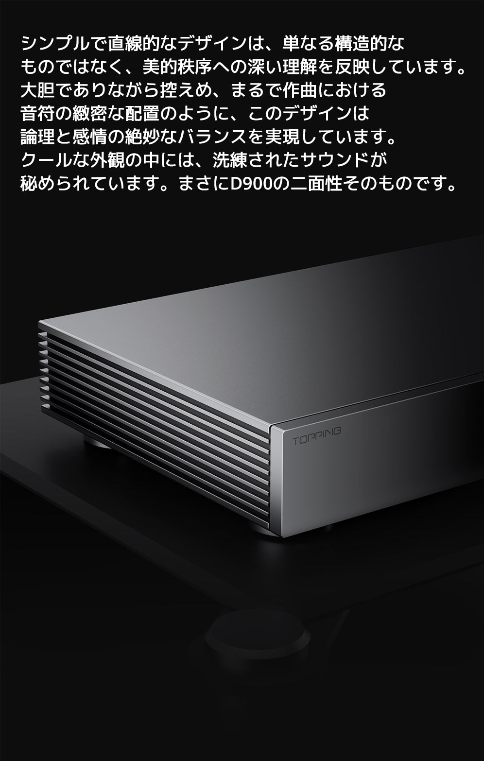 シンプルで直線的なデザインは、単なる構造的なものではなく、美的秩序への深い理解を反映しています。
大胆でありながら控えめ、まるで作曲における音符の緻密な配置のように、このデザインは論理と感情の絶妙なバランスを実現しています。
クールな外観の中には、洗練されたサウンドが秘められています。まさにD900の二面性そのものです。