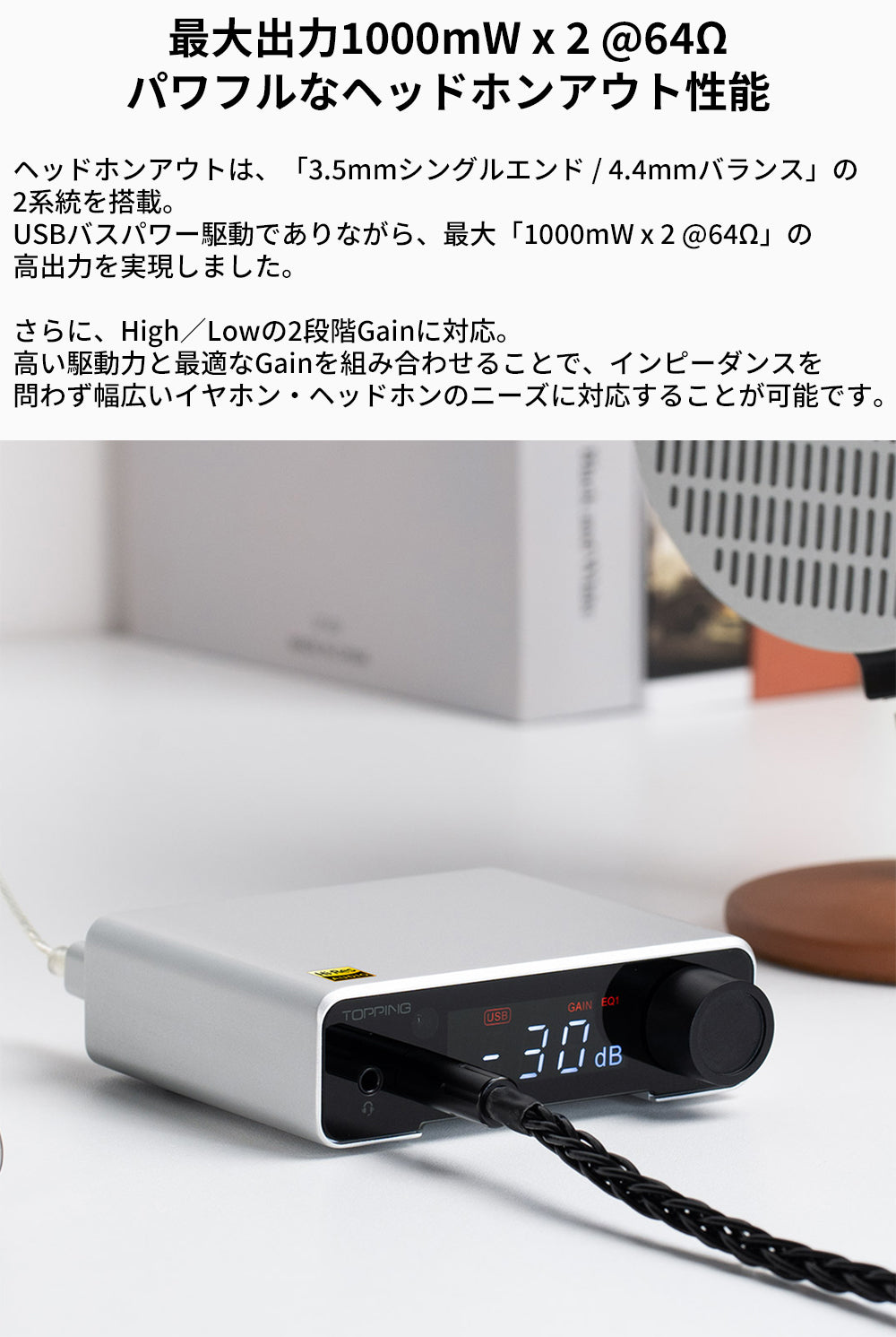 最大出力1000mW x 2 @64Ω
パワフルなヘッドホンアウト性能
ヘッドホンアウトは、「3.5mmシングルエンド / 4.4mmバランス」の2系統を搭載。
USBバスパワー駆動でありながら、最大「1000mW x 2 @64Ω」の高出力を実現しました。

さらに、High／Lowの2段階Gainに対応。
高い駆動力と最適なGainを組み合わせることで、インピーダンスを問わず幅広いイヤホン・ヘッドホンのニーズに対応することが可能です。
