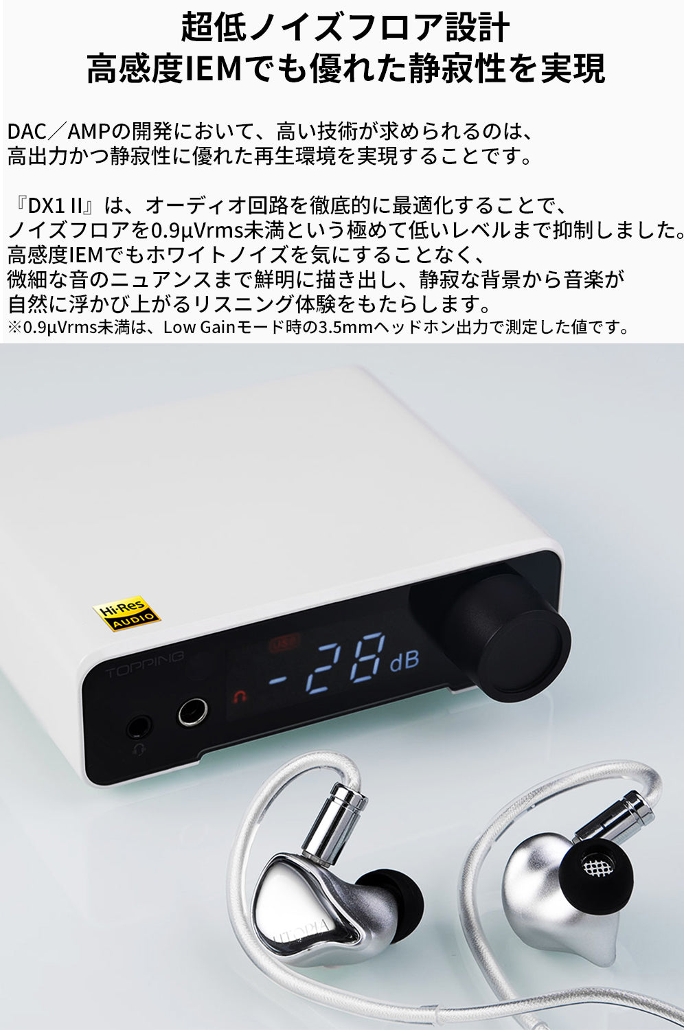 超低ノイズフロア設計
高感度IEMでも優れた静寂性を実現
DAC／AMPの開発において、高い技術が求められるのは、高出力かつ静寂性に優れた再生環境を実現することです。

『DX1 II』は、オーディオ回路を徹底的に最適化することで、ノイズフロアを0.9μVrms未満という極めて低いレベルまで抑制しました。
高感度IEMでもホワイトノイズを気にすることなく、微細な音のニュアンスまで鮮明に描き出し、静寂な背景から音楽が自然に浮かび上がるリスニング体験をもたらします。

※0.9μVrms未満は、Low Gainモード時の3.5mmヘッドホン出力で測定した値です。
