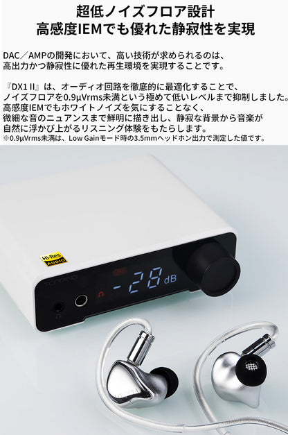 超低ノイズフロア設計
高感度IEMでも優れた静寂性を実現
DAC／AMPの開発において、高い技術が求められるのは、高出力かつ静寂性に優れた再生環境を実現することです。

『DX1 II』は、オーディオ回路を徹底的に最適化することで、ノイズフロアを0.9μVrms未満という極めて低いレベルまで抑制しました。
高感度IEMでもホワイトノイズを気にすることなく、微細な音のニュアンスまで鮮明に描き出し、静寂な背景から音楽が自然に浮かび上がるリスニング体験をもたらします。

※0.9μVrms未満は、Low Gainモード時の3.5mmヘッドホン出力で測定した値です。
