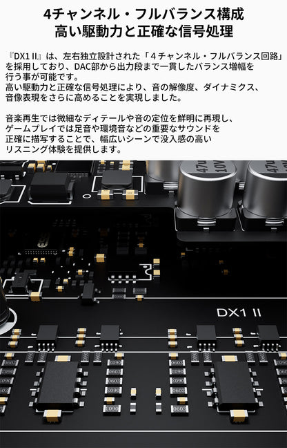 4チャンネル・フルバランス構成
高い駆動力と正確な信号処理
『DX1 II』は、左右独立設計された「４チャンネル・フルバランス回路」を採用しており、DAC部から出力段まで一貫したバランス増幅を行う事が可能です。
高い駆動力と正確な信号処理により、音の解像度、ダイナミクス、音像表現をさらに高めることを実現しました。

音楽再生では微細なディテールや音の定位を鮮明に再現し、ゲームプレイでは足音や環境音などの重要なサウンドを正確に描写することで、幅広いシーンで没入感の高いリスニング体験を提供します。
