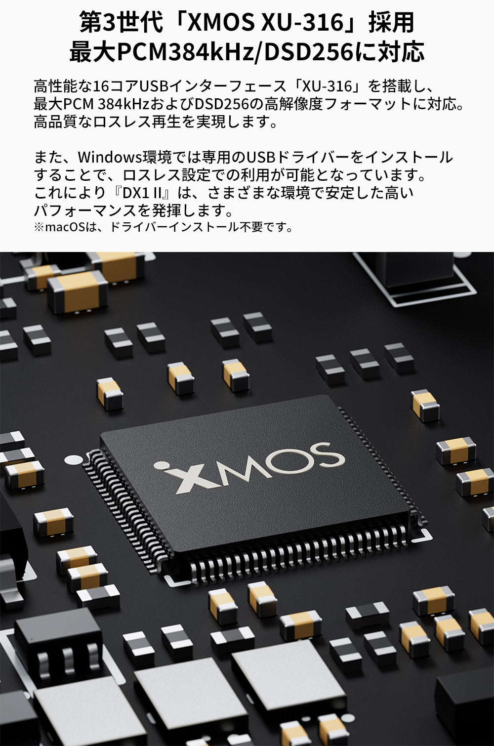 第3世代「XMOS XU-316」採用
最大PCM384kHz/DSD256に対応
高性能な16コアUSBインターフェース「XU-316」を搭載し、最大PCM 384kHzおよびDSD256の高解像度フォーマットに対応。
高品質なロスレス再生を実現します。

また、Windows環境では専用のUSBドライバーをインストールすることで、ロスレス設定での利用が可能となっています。
これにより『DX1 II』は、さまざまな環境で安定した高いパフォーマンスを発揮します。

※macOSは、ドライバーインストール不要です。
