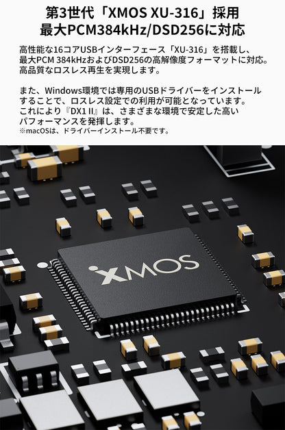 第3世代「XMOS XU-316」採用
最大PCM384kHz/DSD256に対応
高性能な16コアUSBインターフェース「XU-316」を搭載し、最大PCM 384kHzおよびDSD256の高解像度フォーマットに対応。
高品質なロスレス再生を実現します。

また、Windows環境では専用のUSBドライバーをインストールすることで、ロスレス設定での利用が可能となっています。
これにより『DX1 II』は、さまざまな環境で安定した高いパフォーマンスを発揮します。

※macOSは、ドライバーインストール不要です。
