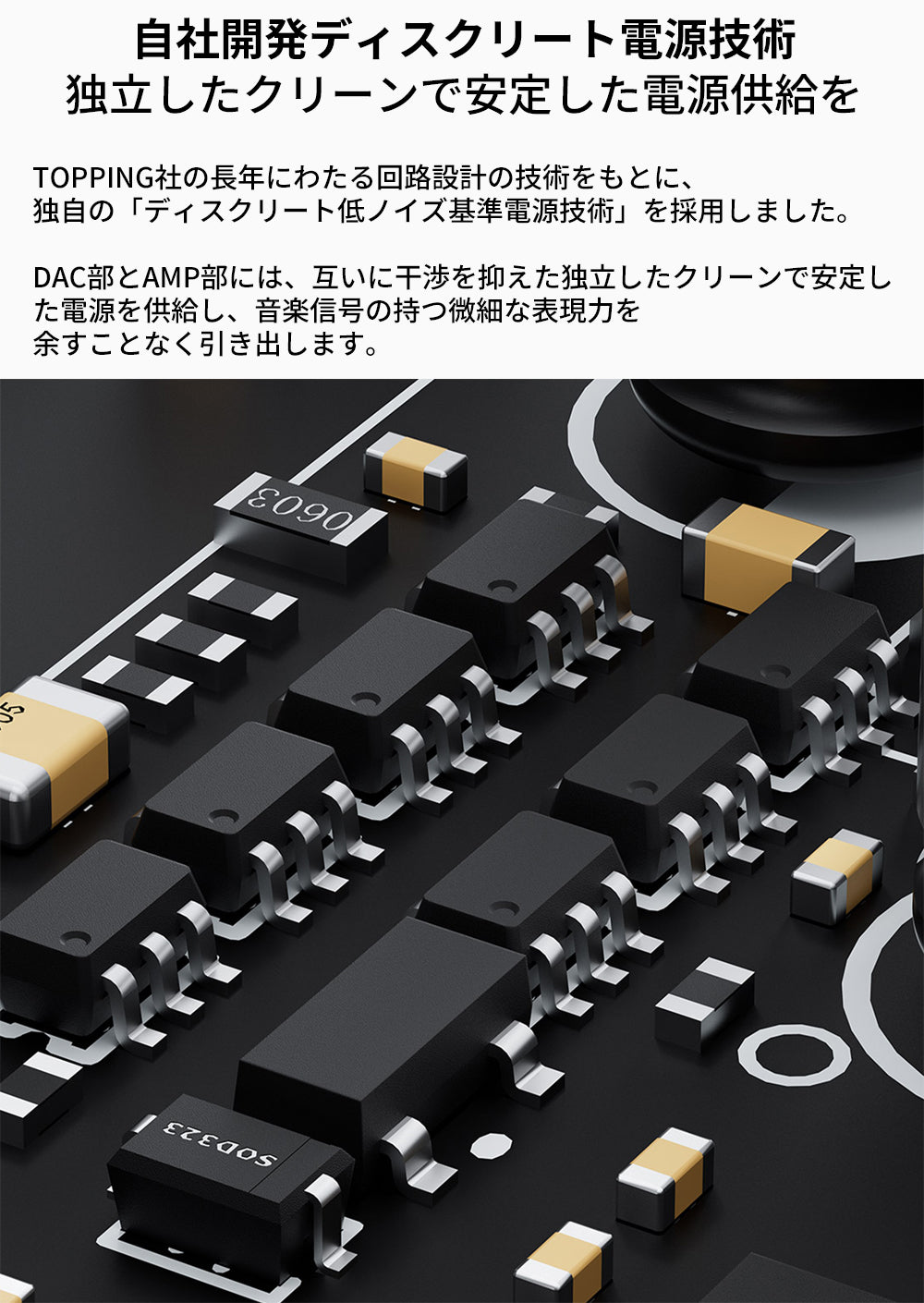 自社開発ディスクリート電源技術
独立したクリーンで安定した電源供給を
TOPPING社の長年にわたる回路設計の技術をもとに、独自の「ディスクリート低ノイズ基準電源技術」を採用しました。

DAC部とAMP部には、互いに干渉を抑えた独立したクリーンで安定した電源を供給し、音楽信号の持つ微細な表現力を余すことなく引き出します。
