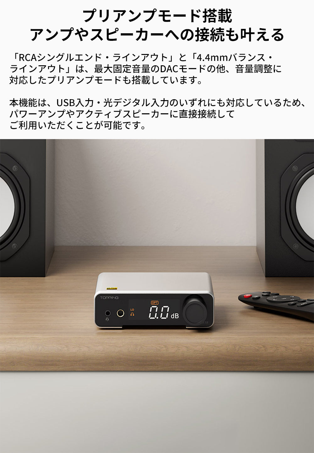 プリアンプモード搭載
アンプやスピーカーへの接続も叶える
「RCAシングルエンド・ラインアウト」と「4.4mmバランス・ラインアウト」は、最大固定音量のDACモードの他、音量調整に対応したプリアンプモードも搭載しています。

本機能は、USB入力・光デジタル入力のいずれにも対応しているため、パワーアンプやアクティブスピーカーに直接接続してご利用いただくことが可能です。
