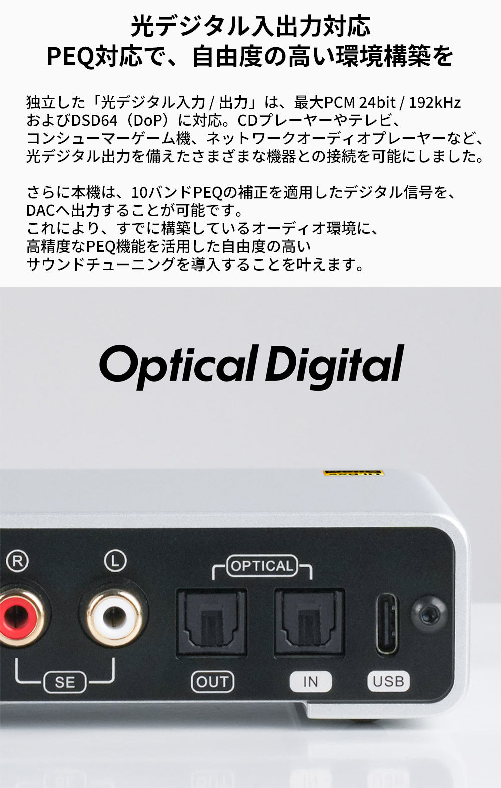 光デジタル入出力対応
PEQ対応で、自由度の高い環境構築を
独立した「光デジタル入力 / 出力」は、最大PCM 24bit / 192kHzおよびDSD64（DoP）に対応。
CDプレーヤーやテレビ、コンシューマーゲーム機、ネットワークオーディオプレーヤーなど、光デジタル出力を備えたさまざまな機器との接続を可能にしました。

さらに本機は、10バンドPEQの補正を適用したデジタル信号を、DACへ出力することが可能です。
これにより、すでに構築しているオーディオ環境に、高精度なPEQ機能を活用した自由度の高いサウンドチューニングを導入することを叶えます。
