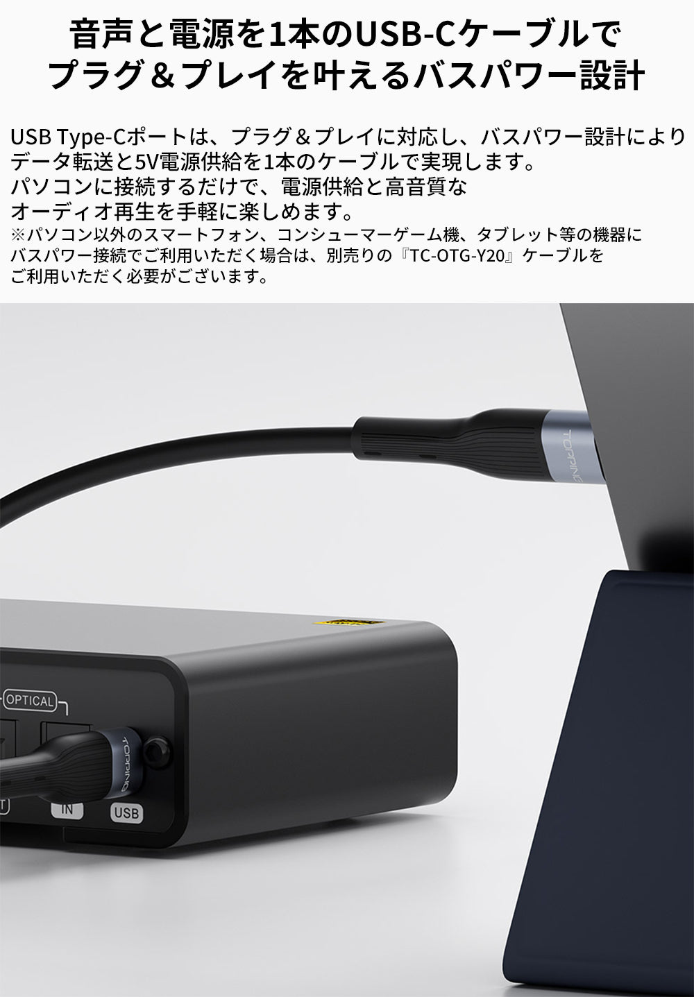 音声と電源を1本のUSB-Cケーブルで
プラグ＆プレイを叶えるバスパワー設計
USB Type-Cポートは、プラグ＆プレイに対応し、バスパワー設計によりデータ転送と5V電源供給を1本のケーブルで実現します。
パソコンに接続するだけで、電源供給と高音質なオーディオ再生を手軽に楽しめます。

※パソコン以外のスマートフォン、コンシューマーゲーム機、タブレット等の機器にバスパワー接続でご利用いただく場合は、別売りの『TC-OTG-Y20』ケーブルをご利用いただく必要がございます。
