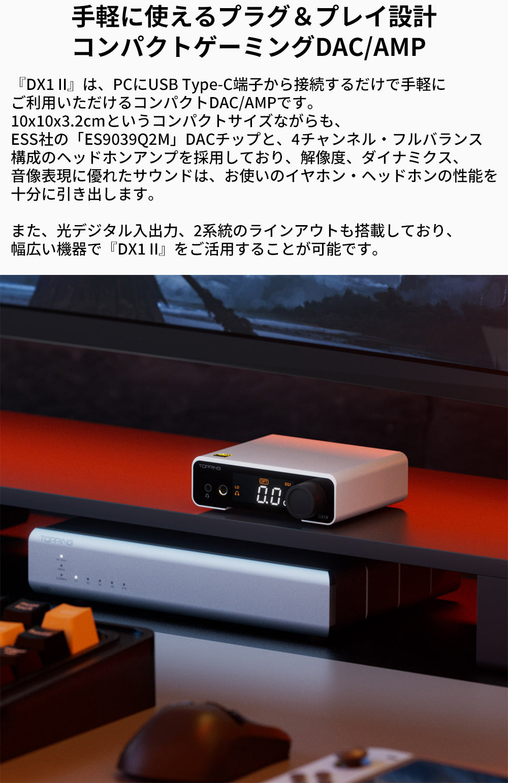 手軽に使えるプラグ＆プレイ設計
コンパクトゲーミングDAC/AMP
『DX1 II』は、PCにUSB Type-C端子から接続するだけで手軽にご利用いただけるコンパクトDAC/AMPです。
10x10x3.2cmというコンパクトサイズながらも、ESS社の「ES9039Q2M」DACチップと、4チャンネル・フルバランス構成のヘッドホンアンプを採用しており、解像度、ダイナミクス、音像表現に優れたサウンドは、お使いのイヤホン・ヘッドホンの性能を十分に引き出します。

また、光デジタル入出力、2系統のラインアウトも搭載しており、幅広い機器で『DX1 II』をご活用することが可能です。

