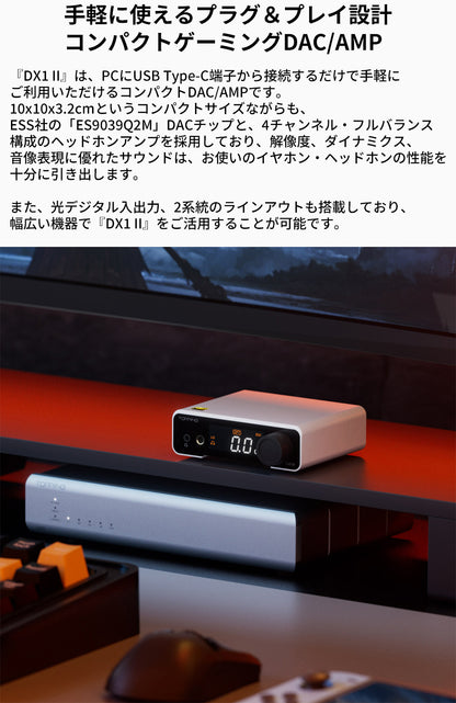 手軽に使えるプラグ＆プレイ設計
コンパクトゲーミングDAC/AMP
『DX1 II』は、PCにUSB Type-C端子から接続するだけで手軽にご利用いただけるコンパクトDAC/AMPです。
10x10x3.2cmというコンパクトサイズながらも、ESS社の「ES9039Q2M」DACチップと、4チャンネル・フルバランス構成のヘッドホンアンプを採用しており、解像度、ダイナミクス、音像表現に優れたサウンドは、お使いのイヤホン・ヘッドホンの性能を十分に引き出します。

また、光デジタル入出力、2系統のラインアウトも搭載しており、幅広い機器で『DX1 II』をご活用することが可能です。

