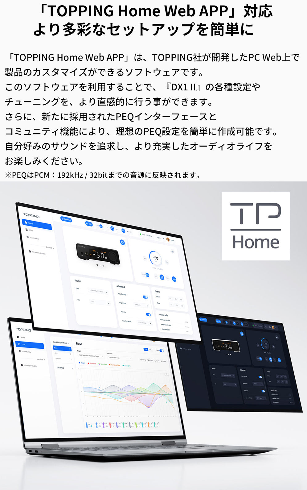 「TOPPING Home Web APP」対応
より多彩なセットアップを簡単に
「TOPPING Home Web APP」は、TOPPING社が開発したPC Web上で製品のカスタマイズができるソフトウェアです。
このソフトウェアを利用することで、『DX1 II』の各種設定やチューニングを、より直感的に行う事ができます。
さらに、新たに採用されたPEQインターフェースとコミュニティ機能により、理想のPEQ設定を簡単に作成可能です。
自分好みのサウンドを追求し、より充実したオーディオライフをお楽しみください。
※PEQはPCM：192kHz / 32bitまでの音源に反映されます。

