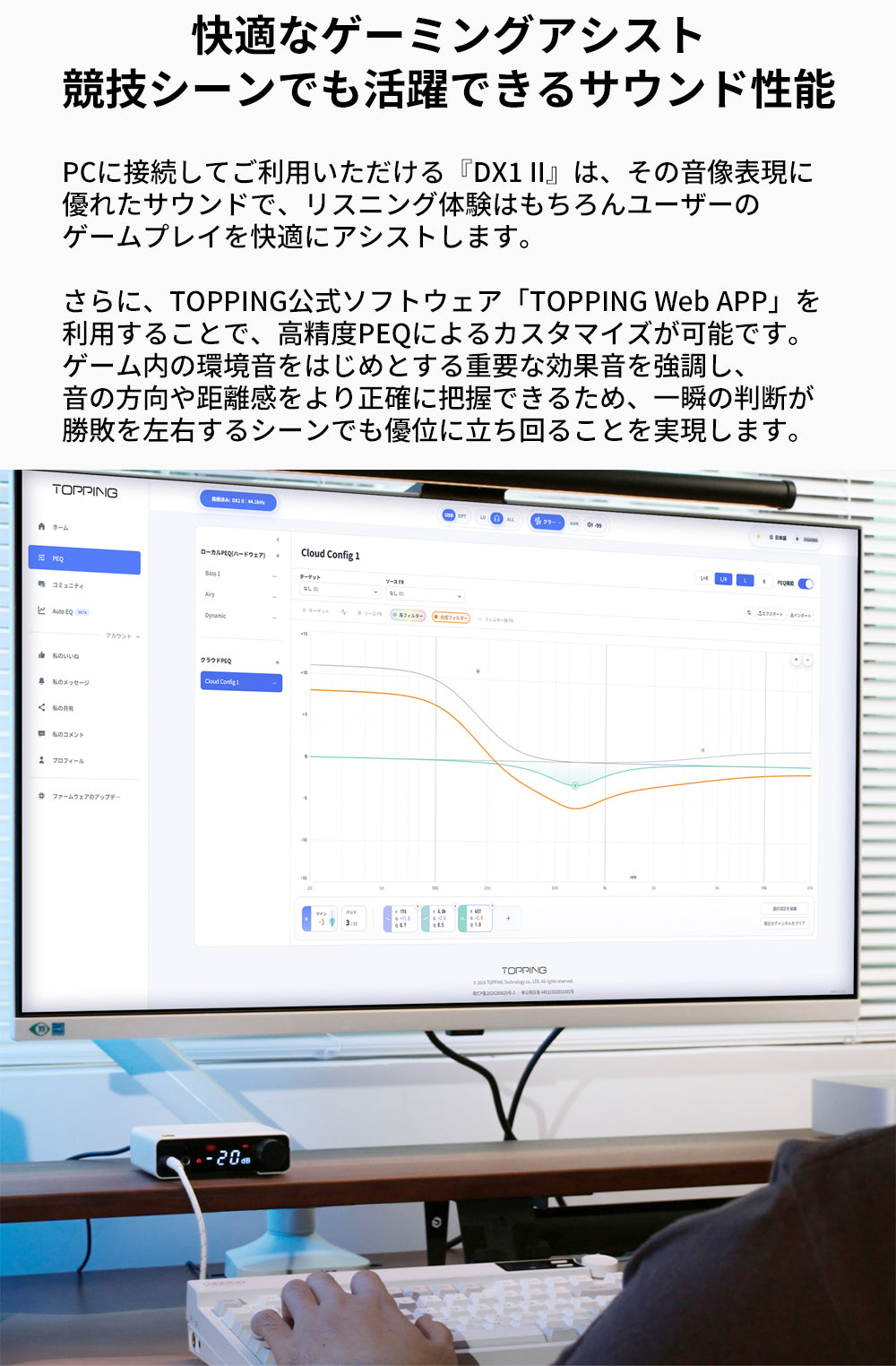 快適なゲーミングアシスト
競技シーンでも活躍できるサウンド性能
PCに接続してご利用いただける『DX1 II』は、その音像表現に優れたサウンドで、リスニング体験はもちろんユーザーのゲームプレイを快適にアシストします。

さらに、TOPPING公式ソフトウェア「TOPPING Web APP」を利用することで、高精度PEQによるカスタマイズが可能です。
ゲーム内の環境音をはじめとする重要な効果音を強調し、音の方向や距離感をより正確に把握できるため、一瞬の判断が勝敗を左右するシーンでも優位に立ち回ることを実現します。
