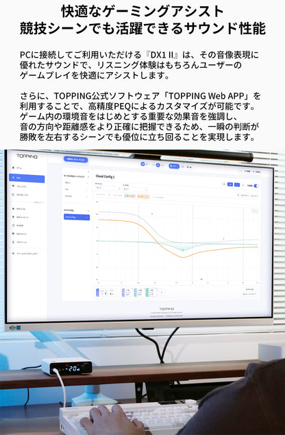 快適なゲーミングアシスト
競技シーンでも活躍できるサウンド性能
PCに接続してご利用いただける『DX1 II』は、その音像表現に優れたサウンドで、リスニング体験はもちろんユーザーのゲームプレイを快適にアシストします。

さらに、TOPPING公式ソフトウェア「TOPPING Web APP」を利用することで、高精度PEQによるカスタマイズが可能です。
ゲーム内の環境音をはじめとする重要な効果音を強調し、音の方向や距離感をより正確に把握できるため、一瞬の判断が勝敗を左右するシーンでも優位に立ち回ることを実現します。
