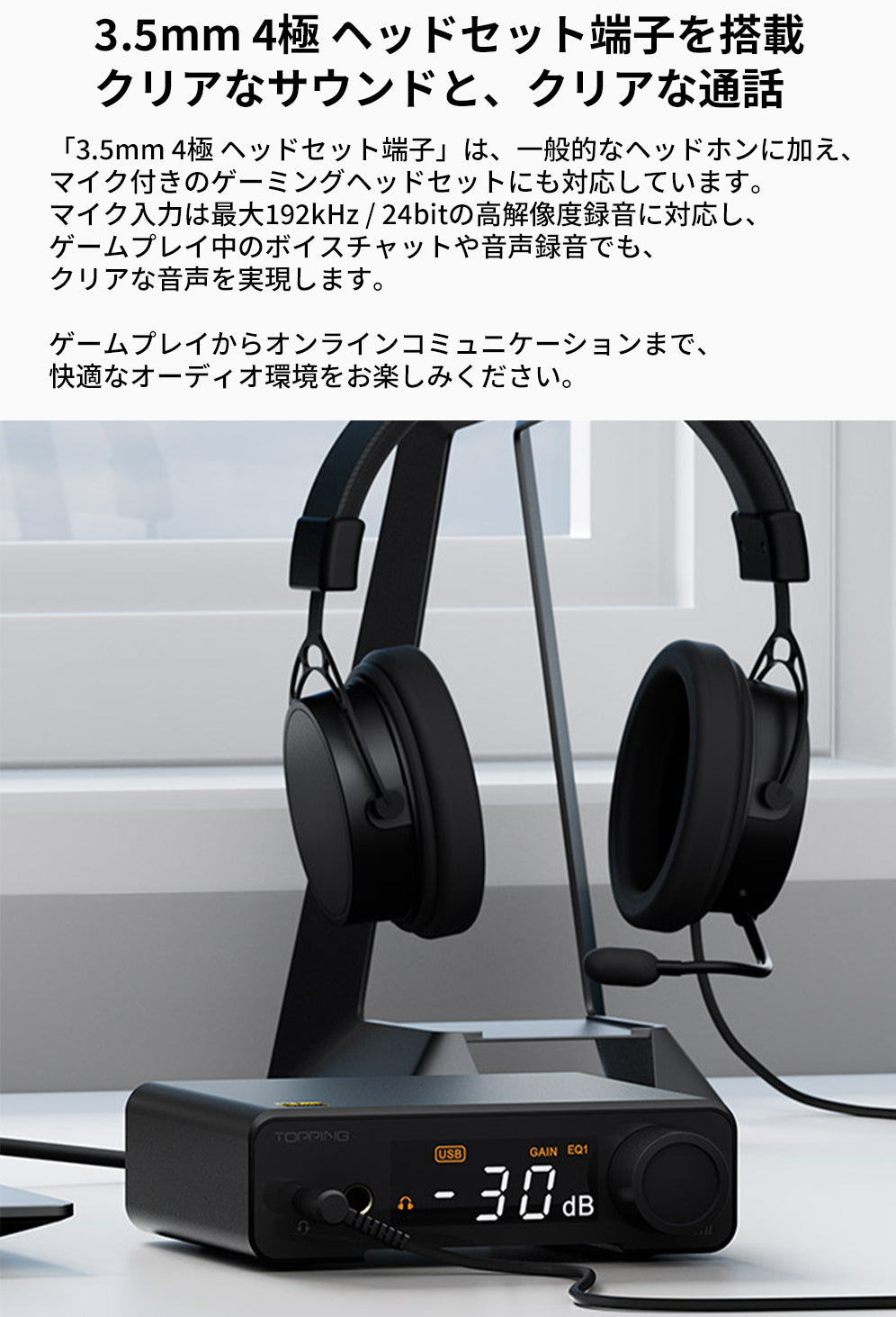 3.5mm 4極 ヘッドセット端子を搭載
クリアなサウンドと、クリアな通話
「3.5mm 4極 ヘッドセット端子」は、一般的なヘッドホンに加え、マイク付きのゲーミングヘッドセットにも対応しています。
マイク入力は最大192kHz / 24bitの高解像度録音に対応し、ゲームプレイ中のボイスチャットや音声録音でも、クリアな音声を実現します。

ゲームプレイからオンラインコミュニケーションまで、快適なオーディオ環境をお楽しみください。

