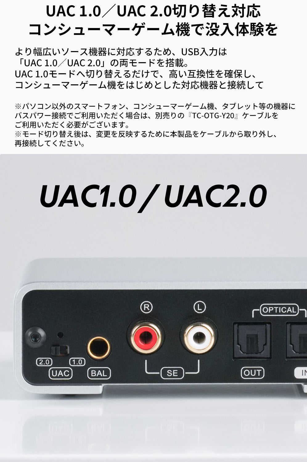 UAC 1.0／UAC 2.0切り替え対応
コンシューマーゲーム機で没入体験を
より幅広いソース機器に対応するため、USB入力は「UAC 1.0／UAC 2.0」の両モードを搭載。UAC 1.0モードへ切り替えるだけで、高い互換性を確保し、コンシューマーゲーム機をはじめとした対応機器と接続して『DX1 II』をお楽しみいただけます。

※パソコン以外のスマートフォン、コンシューマーゲーム機、タブレット等の機器にバスパワー接続でご利用いただく場合は、別売りの『TC-OTG-Y20』ケーブルをご利用いただく必要がございます。
※モード切り替え後は、変更を反映するために本製品をケーブルから取り外し、再接続してください。
