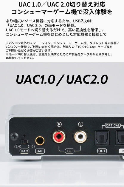 UAC 1.0／UAC 2.0切り替え対応
コンシューマーゲーム機で没入体験を
より幅広いソース機器に対応するため、USB入力は「UAC 1.0／UAC 2.0」の両モードを搭載。UAC 1.0モードへ切り替えるだけで、高い互換性を確保し、コンシューマーゲーム機をはじめとした対応機器と接続して『DX1 II』をお楽しみいただけます。

※パソコン以外のスマートフォン、コンシューマーゲーム機、タブレット等の機器にバスパワー接続でご利用いただく場合は、別売りの『TC-OTG-Y20』ケーブルをご利用いただく必要がございます。
※モード切り替え後は、変更を反映するために本製品をケーブルから取り外し、再接続してください。

