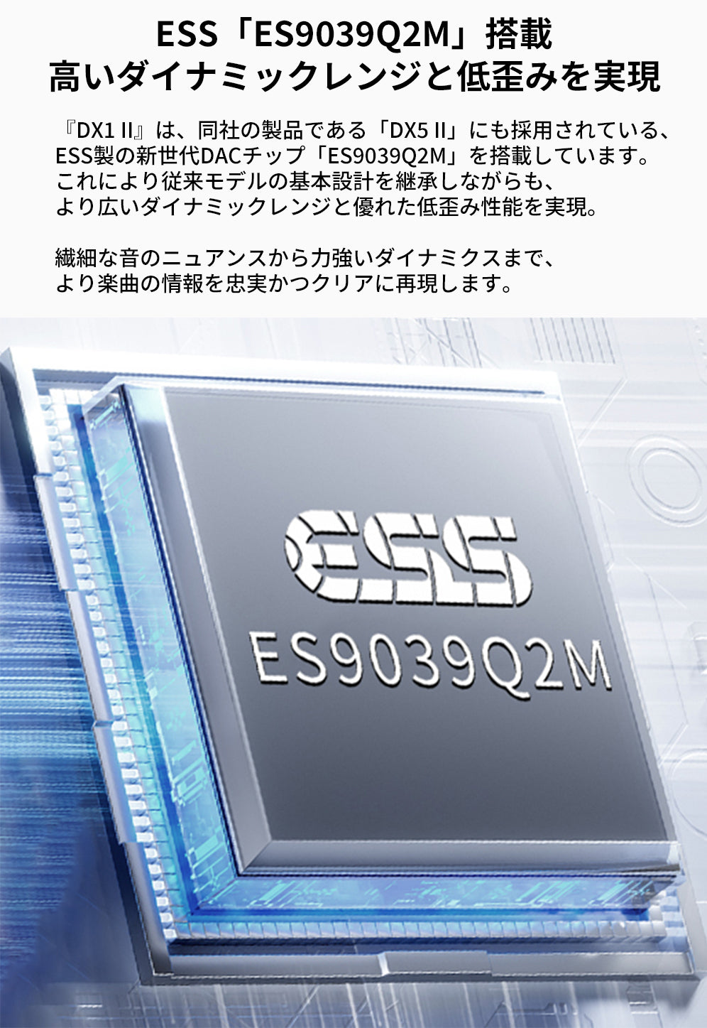 ESS「ES9039Q2M」搭載
高いダイナミックレンジと低歪みを実現
『DX1 II』は、同社の製品である「DX5 II」にも採用されている、ESS製の新世代DACチップ「ES9039Q2M」を搭載しています。
これにより従来モデルの基本設計を継承しながらも、より広いダイナミックレンジと優れた低歪み性能を実現。

繊細な音のニュアンスから力強いダイナミクスまで、より楽曲の情報を忠実かつクリアに再現します。
