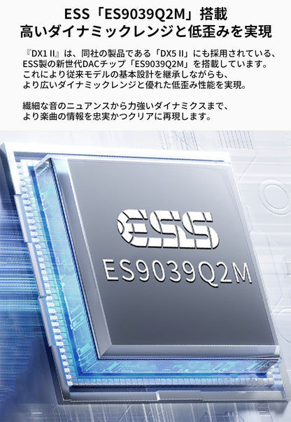 ESS「ES9039Q2M」搭載
高いダイナミックレンジと低歪みを実現
『DX1 II』は、同社の製品である「DX5 II」にも採用されている、ESS製の新世代DACチップ「ES9039Q2M」を搭載しています。
これにより従来モデルの基本設計を継承しながらも、より広いダイナミックレンジと優れた低歪み性能を実現。

繊細な音のニュアンスから力強いダイナミクスまで、より楽曲の情報を忠実かつクリアに再現します。
