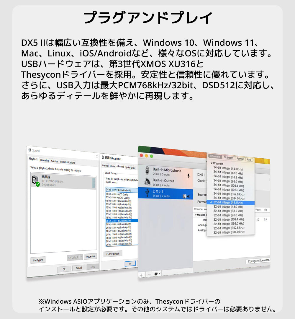 プラグアンドプレイ
DX5 IIは幅広い互換性を備え、Windows 10、Windows 11、Mac、Linux、iOS/Androidなど、様々なOSに対応しています。
USBハードウェアは、第3世代XMOS XU316とThesyconドライバーを採用。安定性と信頼性に優れています。
さらに、USB入力は最大PCM768kHz/32bit、DSD512に対応し、あらゆるディテールを鮮やかに再現します。
※Windows ASIOアプリケーションのみ、Thesyconドライバーのインストールと設定が必要です。
その他のシステムではドライバーは必要ありません。