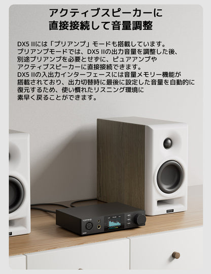 アクティブスピーカーに直接接続して音量調整
DX5 IIには「プリアンプ」モードも搭載しています。
プリアンプモードでは、DX5 IIの出力音量を調整した後、別途プリアンプを必要とせずに、ピュアアンプやアクティブスピーカーに直接接続できます。
DX5 IIの入出力インターフェースには音量メモリー機能が搭載されており、出力切替時に最後に設定した音量を自動的に復元するため、
使い慣れたリスニング環境に素早く戻ることができます。