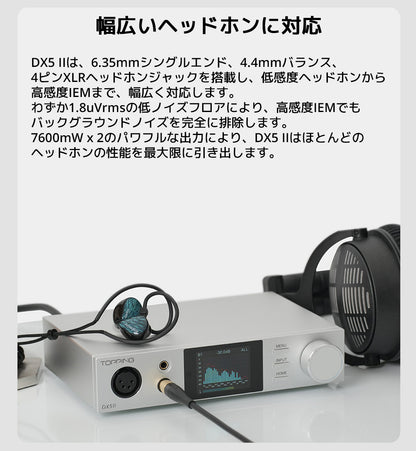 幅広いヘッドホンに対応
DX5 IIは、6.35mmシングルエンド、4.4mmバランス、4ピンXLRヘッドホンジャックを搭載し、低感度ヘッドホンから高感度IEMまで、幅広く対応します。
わずか1.8uVrmsの低ノイズフロアにより、高感度IEMでもバックグラウンドノイズを完全に排除します。
7600mW x 2のパワフルな出力により、DX5 IIはほとんどのヘッドホンの性能を最大限に引き出します。