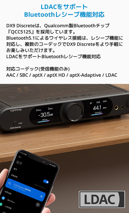 LDACをサポート Bluetoothレシーブ機能対応
DX9 Discreteは、Qualcomm製Bluetoothチップ「QCC5125」を採用しています。
Bluetooth5.1によるワイヤレス接続は、レシーブ機能に対応し、複数のコーデックでDX9 Discreteをより手軽にお楽しみいただけます。
LDACをサポート
Bluetoothレシーブ機能対応対応コーデック(受信機能のみ)
AAC / SBC / aptX / aptX HD / aptX-Adaptive / LDAC
※機能の利用には、付属品のアンテナパーツを製品背面パネルに装着する必要がございます。
