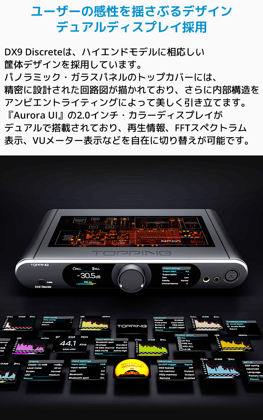 ユーザーの感性を揺さぶるデザイン デュアルディスプレイ採用
DX9 Discreteは、ハイエンドモデルに相応しい筐体デザインを採用しています。
パノラミック・ガラスパネルのトップカバーには、精密に設計された回路図が描かれており、さらに内部構造をアンビエントライティングによって美しく引き立てます。
「Aurora UI」の2.0インチ・カラーディスプレイがデュアルで搭載されており、再生情報、FFTスペクトラム表示、VUメーター表示などを自在に切り替えが可能です。