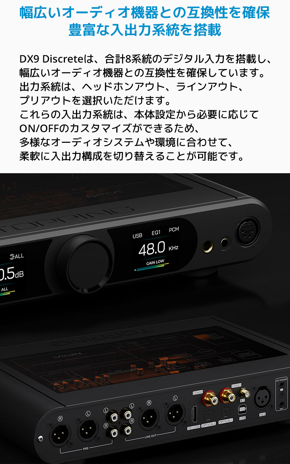 幅広いオーディオ機器との互換性を確保豊富な入出力系統を搭載
DX9 Discreteは、合計8系統のデジタル入力を搭載し、幅広いオーディオ機器との互換性を確保しています。
出力系統は、ヘッドホンアウト、ラインアウト、プリアウトを選択いただけます。
これらの入出力系統は、本体設定から必要に応じてON/OFFのカスタマイズができるため、多様なオーディオシステムや環境に合わせて、柔軟に入出力構成を切り替えることが可能です。
