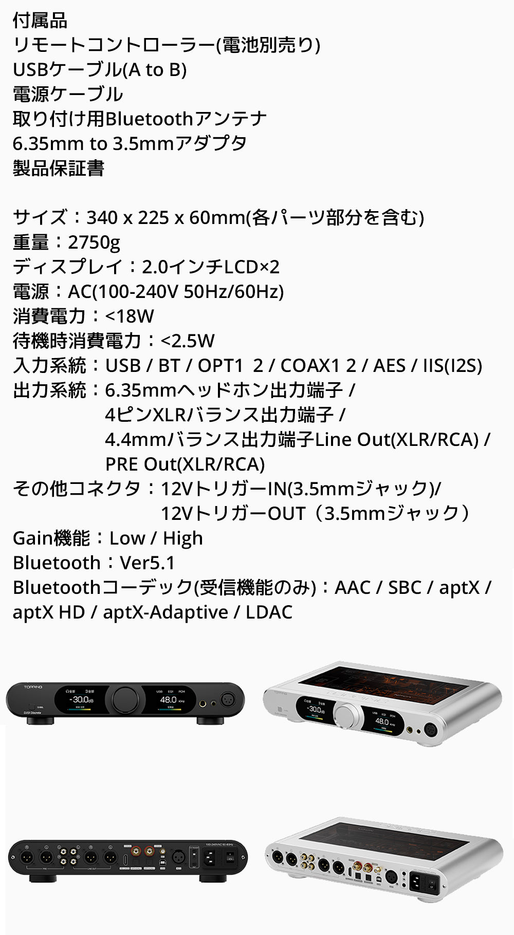 付属品
・リモートコントローラー(電池別売り)
・USBケーブル(A to B)
・電源ケーブル
・取り付け用Bluetoothアンテナ
・6.35mm to 3.5mmアダプタ
・製品保証書

製品仕様
サイズ：340 x 225 x 60mm(各パーツ部分を含む)
重量：2750g
ディスプレイ：2.0インチLCD*2
入力系統：USB / BT / OPT1 / OPT2 / COAX1 / COAX2 / AES / IIS(I2S)
出力系統：6.35mmヘッドホン出力端子 / 4ピンXLRバランス出力端子 / 4.4mmバランス出力端子Line Out(XLR/RCA) / PRE Out(XLR/RCA)
その他コネクタ：12VトリガーIN（3.5mmジャック）/ 12VトリガーOUT（3.5mmジャック）
Gain機能：Low / High
Bluetooth：Ver5.1
Bluetoothコーデック(受信機能のみ)：AAC / SBC / aptX / aptX HD / aptX-Adaptive / LDAC

