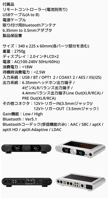 付属品
・リモートコントローラー(電池別売り)
・USBケーブル(A to B)
・電源ケーブル
・取り付け用Bluetoothアンテナ
・6.35mm to 3.5mmアダプタ
・製品保証書

製品仕様
サイズ：340 x 225 x 60mm(各パーツ部分を含む)
重量：2750g
ディスプレイ：2.0インチLCD*2
入力系統：USB / BT / OPT1 / OPT2 / COAX1 / COAX2 / AES / IIS(I2S)
出力系統：6.35mmヘッドホン出力端子 / 4ピンXLRバランス出力端子 / 4.4mmバランス出力端子Line Out(XLR/RCA) / PRE Out(XLR/RCA)
その他コネクタ：12VトリガーIN（3.5mmジャック）/ 12VトリガーOUT（3.5mmジャック）
Gain機能：Low / High
Bluetooth：Ver5.1
Bluetoothコーデック(受信機能のみ)：AAC / SBC / aptX / aptX HD / aptX-Adaptive / LDAC
